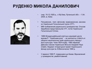 РУДЕНКО МИКОЛА ДАНИЛОВИЧ
        •   (нар. 19.12.1920 р., с Юр’ївка, Луганської обл. – 1.04.
            2004, м. Київ)

        •   Письменник, поет, філософ, правозахисник, засновн
            ик Української Гельсінкської групи (УГГ).
        •   988 позбавлений радянського громадянства. Очолив
            Зарубіжне представництво УГГ, потім Української
            Гельсінкської Спілки.

        •   1988 Філадельфійський освітньо-науковий центр
            визнав Р. ―Українцем року‖ - за непохитну стійкість в
            обороні національних прав українського народу і
            його культури. Член ПЕН-клубу. 1990 обраний
            Дійсним членом Української Вільної Академії Наук
            (США). Лауреат літературної премії Українського
            фонду культури ім. В.Винниченка 1990 р.

        •   У вересні 1990 Р. повернувся до Києва. Відновлений
            у громадянстві, реабілітований.
 