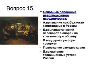 Вопрос 15.Вопрос 15.  Основные положенияОсновные положения
революционногореволюционного
народничества:народничества:
• А.признание неизбежности
капитализма в России
• Б.социалистический
переворот с опорой на
крестьянскую общину
• В.поддержка реформ
«сверху»
• Г.свержение самодержавия
• Д.сохранение
традиционных устоев
России.
 