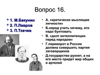 Вопрос 16.Вопрос 16.
1. М.Бакунин1. М.Бакунин
2. П.Лавров2. П.Лавров
3. П.Ткачев3. П.Ткачев
▪ А. «критически мыслящиеА. «критически мыслящие
личности»личности»
▪ Б.народ учить нечему, егоБ.народ учить нечему, его
надо бунтоватьнадо бунтовать
▪ В. «долг интеллигенцииВ. «долг интеллигенции
перед народом»перед народом»
▪ Г.переворот в РоссииГ.переворот в России
должна совершить партиядолжна совершить партия
заговорщиковзаговорщиков
▪ Д.государство рухнет, а наД.государство рухнет, а на
его место придет мир общинего место придет мир общин
и артелейи артелей
 