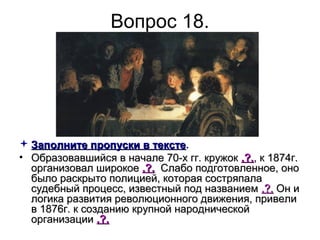 Вопрос 18.
 Заполните пропуски в текстеЗаполните пропуски в тексте.
• Образовавшийся в начале 70-х гг. кружокОбразовавшийся в начале 70-х гг. кружок .?..?., к 1874г., к 1874г.
организовал широкоеорганизовал широкое .?..?. Слабо подготовленное, оноСлабо подготовленное, оно
было раскрыто полицией, которая состряпалабыло раскрыто полицией, которая состряпала
судебный процесс, известный под названиемсудебный процесс, известный под названием .?..?. Он иОн и
логика развития революционного движения, привелилогика развития революционного движения, привели
в 1876г. к созданию крупной народническойв 1876г. к созданию крупной народнической
организацииорганизации .?..?.
 