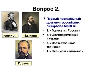 Вопрос 2.Вопрос 2.
 Первый программныйПервый программный
документ российскихдокумент российских
либералов 50-60 гг.либералов 50-60 гг.
• 1. «Голоса из России»1. «Голоса из России»
• 2. «Философические2. «Философические
письма»письма»
• 3. «Отечественные3. «Отечественные
записки»записки»
• 4. «Письмо к издателю»4. «Письмо к издателю»
ЧичеринКавелин
Герцен
 