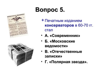 Вопрос 5.Вопрос 5.
Печатным изданием
консерваторов в 60-70 гг.
стал
• А. «Современник»А. «Современник»
• Б. «МосковскиеБ. «Московские
ведомости»ведомости»
• В. «ОтечественныеВ. «Отечественные
записки»записки»
• Г. «Полярная звезда».Г. «Полярная звезда».
 