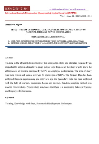 ISSN: 2395 - 2180 Available online at http:// www.ijemmr.co.in
International Journal of Engineering, Management & Medical Research (IJEMMR)
Vol- 1 , Issue- 12 , DECEMBER -2015
Research Paper
EFFECTIVENESS OF TRAINING ON EMPLOYEE PERFORMANCE: A STUDY OF
NATIONAL THERMAL POWER CORPORATION
MEENAKSHI SHARMA1, SURBHI MITTAL2
1. ASST. PROF. DEPARTMENT OF FINANCIAL STUDIES, THE IIS UNIVERSITY. JAIPUR, (RAJASTHAN)
2. RESEARCH SCHOLAR, DEPARTMENT OF MANAGEMENT, THE IIS UNIVERSITY. JAIPUR, (RAJASTHAN)
Abstract
Training is the efficient development of the knowledge, skills and attitudes required by an
individual to achieve adequately a given task or jobs. Purpose of the study was to know the
effectiveness of training provided by NTPC on employee performance. The area of study
was Kota region and sample size was 50 employees of NTPC. The Primary Data has been
collected through questionnaire and interview and the Secondary Data has been collected
with the help of journals, magazines, books and internet. Random sampling method was
used in present study. Present study concludes that there is a association between Training
and Employee Performance.
Keywords
Training, Knowledge workforce, Systematic Development, Techniques.
 