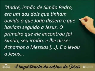 “André, irmão de Simão Pedro,
era um dos dois que tinham
ouvido o que João dissera e que
haviam seguido a Jesus. O
primeiro que ele encontrou foi
Simão, seu irmão, e lhe disse:
Achamos o Messias [...]. E o levou
a Jesus...
 