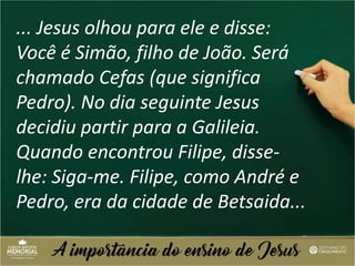 ... Jesus olhou para ele e disse:
Você é Simão, filho de João. Será
chamado Cefas (que significa
Pedro). No dia seguinte Jesus
decidiu partir para a Galileia.
Quando encontrou Filipe, disse-
lhe: Siga-me. Filipe, como André e
Pedro, era da cidade de Betsaida...
 