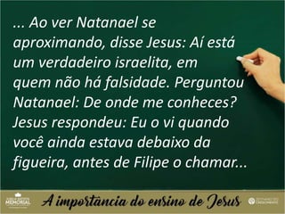 ... Ao ver Natanael se
aproximando, disse Jesus: Aí está
um verdadeiro israelita, em
quem não há falsidade. Perguntou
Natanael: De onde me conheces?
Jesus respondeu: Eu o vi quando
você ainda estava debaixo da
figueira, antes de Filipe o chamar...
 