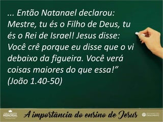 ... Então Natanael declarou:
Mestre, tu és o Filho de Deus, tu
és o Rei de Israel! Jesus disse:
Você crê porque eu disse que o vi
debaixo da figueira. Você verá
coisas maiores do que essa!”
(João 1.40-50)
 