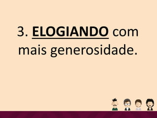 3. ELOGIANDO com
mais generosidade.