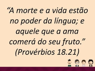 “A morte e a vida estão
no poder da língua; e
aquele que a ama
comerá do seu fruto.”
(Provérbios 18.21)