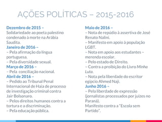 Dezembro de 2015 –
Solidariedade ao poeta palestino
condenado à morte na Arábia
Saudita.
Janeiro de 2016 –
– Pela afirmação da língua
portuguesa.
– Pela diversidade sexual.
Março de 2016 –
– Pela conciliação nacional.
Abril de 2016 –
– Pedido ao Tribunal Penal
Internacional de Haia de processo
de investigação criminal contra
Jair Bolsonaro.
– Pelos direitos humanos contra a
tortura e a discriminação.
– Pela educação pública.
AÇÕES POLÍTICAS – 2015-2016
Maio de 2016 –
– Nota de repúdio à assertiva de José
Renato Nalini.
– Manifesto em apoio à população
LGBT.
– Nota em apoio aos estudantes –
merenda escolar.
– Pelo estado de Direito.
– Contra a proibição do Livro Minha
Luta.
– Nota pela liberdade do escritor
egípcio Ahmed Naji.
Junho 2016 –
– Pela liberdade de expressão
(jornalistas processados por juízes no
Paraná).
Manifesto contra a “Escola sem
Partido”.
 