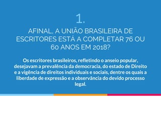 1.
AFINAL, A UNIÃO BRASILEIRA DE
ESCRITORES ESTÁ A COMPLETAR 76 OU
60 ANOS EM 2018?
Os escritores brasileiros, refletindo o anseio popular,
desejavam a prevalência da democracia, do estado de Direito
e a vigência de direitos individuais e sociais, dentre os quais a
liberdade de expressão e a observância do devido processo
legal.
 