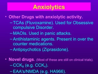 Anxiolytics
• Other Drugs with anxiolytic activity.
  – TCAs (Fluvoxamine). Used for Obsessive
    compulsive Disorder.
  – MAOIs. Used in panic attacks.
  – Antihistaminic agents. Present in over the
    counter medications.
  – Antipsychotics (Ziprasidone).

• Novel drugs. (Most of these are still on clinical trials).
  – CCKB (e.g. CCK4).
  – EAA's/NMDA (e.g. HA966).
 