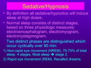Sedative/Hypnosis
• By definition all sedative/hypnotics will induce
  sleep at high doses.
• Normal sleep consists of distinct stages,
  based on three physiologic measures:
  electroencephalogram, electromyogram,
  electronystagmogram.
  Two distinct phases are distinguished which
  occur cyclically over 90 min:
1) Non-rapid eye movement (NREM). 70-75% of total
  sleep. 4 stages. Most sleep  stage 2.
2) Rapid eye movement (REM). Recalled dreams.
 