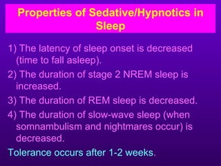 Properties of Sedative/Hypnotics in
                 Sleep
1) The latency of sleep onset is decreased
  (time to fall asleep).
2) The duration of stage 2 NREM sleep is
  increased.
3) The duration of REM sleep is decreased.
4) The duration of slow-wave sleep (when
  somnambulism and nightmares occur) is
  decreased.
Tolerance occurs after 1-2 weeks.
 