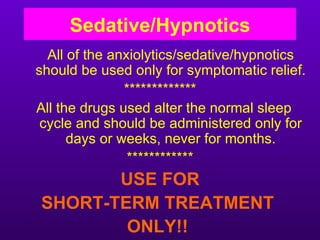 Sedative/Hypnotics
  All of the anxiolytics/sedative/hypnotics
should be used only for symptomatic relief.
               *************
All the drugs used alter the normal sleep
 cycle and should be administered only for
      days or weeks, never for months.
                ************
       USE FOR
SHORT-TERM TREATMENT
        ONLY!!
 