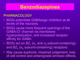 Benzodiazepines
PHARMACOLOGY
• BDZs potentiate GABAergic inhibition at all
  levels of the neuraxis.
• BDZs cause more frequent openings of the
  GABA-Cl- channel via membrane
  hyperpolarization, and increased receptor
  affinity for GABA.
• BDZs act on BZ1 (α1 and α2 subunit-containing)
  and BZ2 (α5 subunit-containing) receptors.
• May cause euphoria, impaired judgement, loss
  of cell control and anterograde amnesic effects.
 