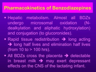 Pharmacokinetics of Benzodiazepines
• Hepatic metabolism. Almost all BDZs
  undergo      microsomal     oxidation     (N-
  dealkylation and aliphatic hydroxylation)
  and conjugation (to glucoronides).
• Rapid tissue redistribution  long acting
   long half lives and elimination half lives
  (from 10 to > 100 hrs).
• All BDZs cross the placenta  detectable
  in breast milk  may exert depressant
  effects on the CNS of the lactating infant.
 