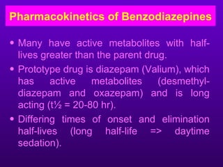 Pharmacokinetics of Benzodiazepines

• Many have active metabolites with half-
  lives greater than the parent drug.
• Prototype drug is diazepam (Valium), which
  has      active  metabolites     (desmethyl-
  diazepam and oxazepam) and is long
  acting (t½ = 20-80 hr).
• Differing times of onset and elimination
  half-lives (long half-life => daytime
  sedation).
 