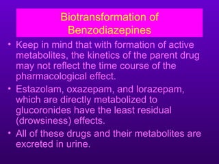 Biotransformation of
             Benzodiazepines
• Keep in mind that with formation of active
  metabolites, the kinetics of the parent drug
  may not reflect the time course of the
  pharmacological effect.
• Estazolam, oxazepam, and lorazepam,
  which are directly metabolized to
  glucoronides have the least residual
  (drowsiness) effects.
• All of these drugs and their metabolites are
  excreted in urine.
 