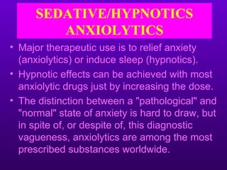 SEDATIVE/HYPNOTICS
         ANXIOLYTICS
• Major therapeutic use is to relief anxiety
  (anxiolytics) or induce sleep (hypnotics).
• Hypnotic effects can be achieved with most
  anxiolytic drugs just by increasing the dose.
• The distinction between a "pathological" and
  "normal" state of anxiety is hard to draw, but
  in spite of, or despite of, this diagnostic
  vagueness, anxiolytics are among the most
  prescribed substances worldwide.
 