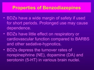 Properties of Benzodiazepines

• BDZs have a wide margin of safety if used
  for short periods. Prolonged use may cause
  dependence.
• BDZs have little effect on respiratory or
  cardiovascular function compared to BARBS
  and other sedative-hypnotics.
• BDZs depress the turnover rates of
  norepinephrine (NE), dopamine (DA) and
  serotonin (5-HT) in various brain nuclei.
 