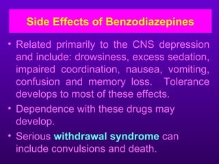 Side Effects of Benzodiazepines

• Related primarily to the CNS depression
  and include: drowsiness, excess sedation,
  impaired coordination, nausea, vomiting,
  confusion and memory loss. Tolerance
  develops to most of these effects.
• Dependence with these drugs may
  develop.
• Serious withdrawal syndrome can
  include convulsions and death.
 