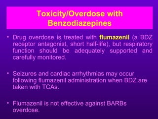 Toxicity/Overdose with
             Benzodiazepines
• Drug overdose is treated with flumazenil (a BDZ
  receptor antagonist, short half-life), but respiratory
  function should be adequately supported and
  carefully monitored.

• Seizures and cardiac arrhythmias may occur
  following flumazenil administration when BDZ are
  taken with TCAs.

• Flumazenil is not effective against BARBs
  overdose.
 