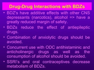 Drug-Drug Interactions with BDZs
• BDZ's have additive effects with other CNS
  depressants (narcotics), alcohol => have a
  greatly reduced margin of safety.
• BDZs reduce the effect of antiepileptic
  drugs.
• Combination of anxiolytic drugs should be
  avoided.
• Concurrent use with ODC antihistaminic and
  anticholinergic drugs as well as the
  consumption of alcohol should be avoided.
• SSRI’s and oral contraceptives decrease
  metabolism of BDZs.
 