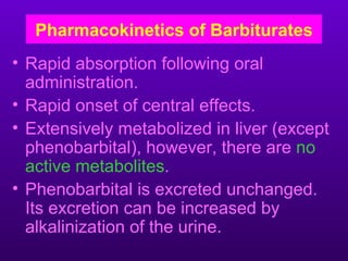 Pharmacokinetics of Barbiturates
• Rapid absorption following oral
  administration.
• Rapid onset of central effects.
• Extensively metabolized in liver (except
  phenobarbital), however, there are no
  active metabolites.
• Phenobarbital is excreted unchanged.
  Its excretion can be increased by
  alkalinization of the urine.
 