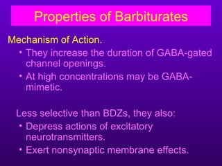 Properties of Barbiturates
Mechanism of Action.
  • They increase the duration of GABA-gated
    channel openings.
  • At high concentrations may be GABA-
    mimetic.

 Less selective than BDZs, they also:
  • Depress actions of excitatory
    neurotransmitters.
  • Exert nonsynaptic membrane effects.
 
