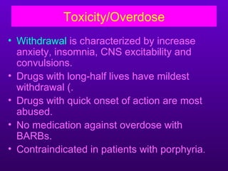 Toxicity/Overdose
• Withdrawal is characterized by increase
  anxiety, insomnia, CNS excitability and
  convulsions.
• Drugs with long-half lives have mildest
  withdrawal (.
• Drugs with quick onset of action are most
  abused.
• No medication against overdose with
  BARBs.
• Contraindicated in patients with porphyria.
 