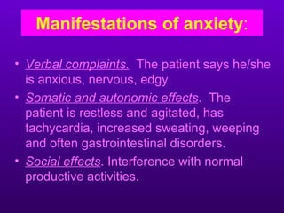 Manifestations of anxiety:

• Verbal complaints. The patient says he/she
  is anxious, nervous, edgy.
• Somatic and autonomic effects. The
  patient is restless and agitated, has
  tachycardia, increased sweating, weeping
  and often gastrointestinal disorders.
• Social effects. Interference with normal
  productive activities.
 