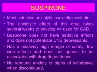 BUSPIRONE
• Most selective anxiolytic currently available.
• The anxiolytic effect of this drug takes
  several weeks to develop => used for GAD.
• Buspirone does not have sedative effects
  and does not potentiate CNS depressants.
• Has a relatively high margin of safety, few
  side effects and does not appear to be
  associated with drug dependence.
• No rebound anxiety or signs of withdrawal
  when discontinued.
 