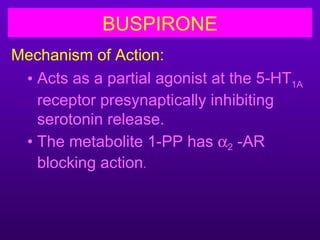 BUSPIRONE
Mechanism of Action:
 • Acts as a partial agonist at the 5-HT1A
   receptor presynaptically inhibiting
   serotonin release.
 • The metabolite 1-PP has α2 -AR
   blocking action.
 