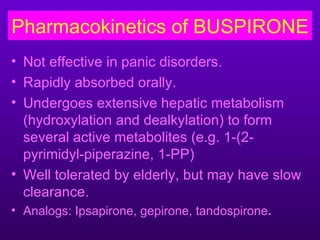 Pharmacokinetics of BUSPIRONE
• Not effective in panic disorders.
• Rapidly absorbed orally.
• Undergoes extensive hepatic metabolism
  (hydroxylation and dealkylation) to form
  several active metabolites (e.g. 1-(2-
  pyrimidyl-piperazine, 1-PP)
• Well tolerated by elderly, but may have slow
  clearance.
• Analogs: Ipsapirone, gepirone, tandospirone.
 