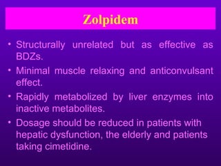 Zolpidem
• Structurally unrelated but as effective as
  BDZs.
• Minimal muscle relaxing and anticonvulsant
  effect.
• Rapidly metabolized by liver enzymes into
  inactive metabolites.
• Dosage should be reduced in patients with
  hepatic dysfunction, the elderly and patients
  taking cimetidine.
 