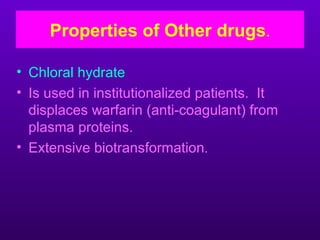 Properties of Other drugs.

• Chloral hydrate
• Is used in institutionalized patients. It
  displaces warfarin (anti-coagulant) from
  plasma proteins.
• Extensive biotransformation.
 