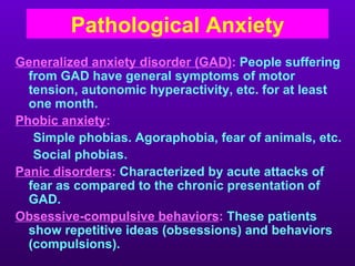 Pathological Anxiety
Generalized anxiety disorder (GAD): People suffering
  from GAD have general symptoms of motor
  tension, autonomic hyperactivity, etc. for at least
  one month.
Phobic anxiety:
   Simple phobias. Agoraphobia, fear of animals, etc.
   Social phobias.
Panic disorders: Characterized by acute attacks of
  fear as compared to the chronic presentation of
  GAD.
Obsessive-compulsive behaviors: These patients
  show repetitive ideas (obsessions) and behaviors
  (compulsions).
 