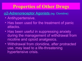 Properties of Other Drugs
α2-Adrenoreceptor Agonists (eg. Clonidine)
• Antihypertensive.
• Has been used for the treatment of panic
  attacks.
• Has been useful in suppressing anxiety
  during the management of withdrawal from
  nicotine and opioid analgesics.
• Withdrawal from clonidine, after protracted
  use, may lead to a life-threatening
  hypertensive crisis.
 