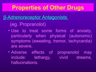 Properties of Other Drugs
β-Adrenoreceptor Antagonists
   (eg. Propranolol)
  • Use to treat some forms of anxiety,
    particularly when physical (autonomic)
    symptoms (sweating, tremor, tachycardia)
    are severe.
  • Adverse effects of propranolol may
    include:     lethargy, vivid    dreams,
    hallucinations.
 
