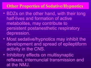 Other Properties of Sedative/Hypnotics
• BDZs on the other hand, with their long
  half-lives and formation of active
  metabolites, may contribute to
  persistent postanesthetic respiratory
  depression.
• Most sedative/hypnotics may inhibit the
  development and spread of epileptiform
  activity in the CNS.
• Inhibitory effects on multisynaptic
  reflexes, internuncial transmission and
  at the NMJ.
 