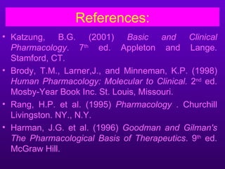 References:
• Katzung, B.G. (2001) Basic and Clinical
  Pharmacology. 7th ed. Appleton and Lange.
  Stamford, CT.
• Brody, T.M., Larner,J., and Minneman, K.P. (1998)
  Human Pharmacology: Molecular to Clinical. 2nd ed.
  Mosby-Year Book Inc. St. Louis, Missouri.
• Rang, H.P. et al. (1995) Pharmacology . Churchill
  Livingston. NY., N.Y.
• Harman, J.G. et al. (1996) Goodman and Gilman's
  The Pharmacological Basis of Therapeutics. 9th ed.
  McGraw Hill.
 
