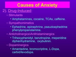 Causes of Anxiety
2). Drug-Induced:
  – Stimulants
     • Amphetamines, cocaine, TCAs, caffeine.
  – Sympathomimetics
     • Ephedrine, epinephrine, pseudoephedrine
       phenylpropanolamine.
  – AnticholinergicsAntihistaminergics
     • Trihexyphenidyl, benztropine, meperidine
       diphenhydramine, oxybutinin.
  – Dopaminergics
     • Amantadine, bromocriptine, L-Dopa,
       carbid/levodopa.
 