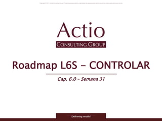 Copyright © 2011 Actio Consulting Group
Roadmap L6S - CONTROLAR
Cap. 6.0 – Semana 31
 