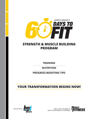 STRENGTH & MUSCLE BUILDING
PROGRAM
YOUR TRANSFORMATION BEGINS NOW!
TRAINING
NUTRITION
PROGRESS BOOSTING TIPS
Video Trainer Available at:
www.muscleandﬁtness.com/60days
Sponsored by:
JAMES GRAGE’S
 