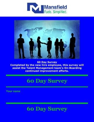 60 Day Survey
  Completed by the new hire employee, this survey will
   assist the Talent Management team's On-Boarding
             continued improvement efforts.



             60 Day Survey
Your name




             60 Day Survey
 