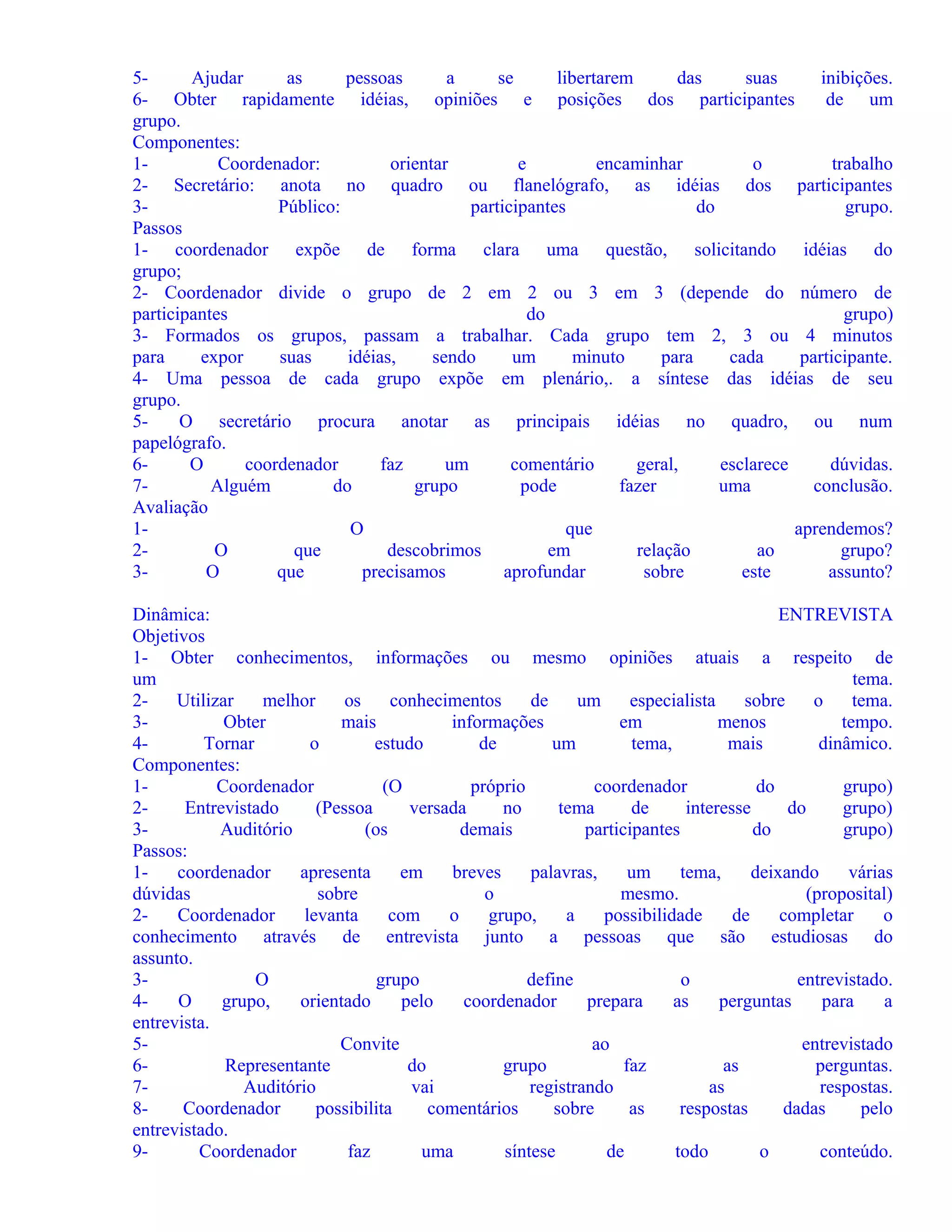 5Ajudar
as
pessoas
a
se
libertarem
das
suas
inibições.
6- Obter rapidamente idéias, opiniões e posições dos participantes
de um
grupo.
Componentes:
1Coordenador:
orientar
e
encaminhar
o
trabalho
2- Secretário: anota no quadro ou flanelógrafo, as idéias dos participantes
3Público:
participantes
do
grupo.
Passos
1- coordenador expõe de forma clara uma questão, solicitando idéias do
grupo;
2- Coordenador divide o grupo de 2 em 2 ou 3 em 3 (depende do número de
participantes
do
grupo)
3- Formados os grupos, passam a trabalhar. Cada grupo tem 2, 3 ou 4 minutos
para
expor
suas
idéias,
sendo
um
minuto
para
cada
participante.
4- Uma pessoa de cada grupo expõe em plenário,. a síntese das idéias de seu
grupo.
5O secretário procura anotar as principais idéias no quadro, ou num
papelógrafo.
6O
coordenador
faz
um
comentário
geral,
esclarece
dúvidas.
7Alguém
do
grupo
pode
fazer
uma
conclusão.
Avaliação
1O
que
aprendemos?
2O
que
descobrimos
em
relação
ao
grupo?
3O
que
precisamos
aprofundar
sobre
este
assunto?
Dinâmica:
ENTREVISTA
Objetivos
1- Obter conhecimentos, informações ou mesmo opiniões atuais a respeito de
um
tema.
2Utilizar
melhor
os
conhecimentos
de
um
especialista
sobre
o
tema.
3Obter
mais
informações
em
menos
tempo.
4Tornar
o
estudo
de
um
tema,
mais
dinâmico.
Componentes:
1Coordenador
(O
próprio
coordenador
do
grupo)
2Entrevistado
(Pessoa
versada
no
tema
de
interesse
do
grupo)
3Auditório
(os
demais
participantes
do
grupo)
Passos:
1coordenador
apresenta
em
breves
palavras,
um
tema,
deixando
várias
dúvidas
sobre
o
mesmo.
(proposital)
2Coordenador
levanta
com
o
grupo,
a
possibilidade
de
completar
o
conhecimento através de entrevista junto a pessoas que são estudiosas do
assunto.
3O
grupo
define
o
entrevistado.
4O
grupo,
orientado
pelo
coordenador
prepara
as
perguntas
para
a
entrevista.
5Convite
ao
entrevistado
6Representante
do
grupo
faz
as
perguntas.
7Auditório
vai
registrando
as
respostas.
8Coordenador
possibilita
comentários
sobre
as
respostas
dadas
pelo
entrevistado.
9Coordenador
faz
uma
síntese
de
todo
o
conteúdo.

 