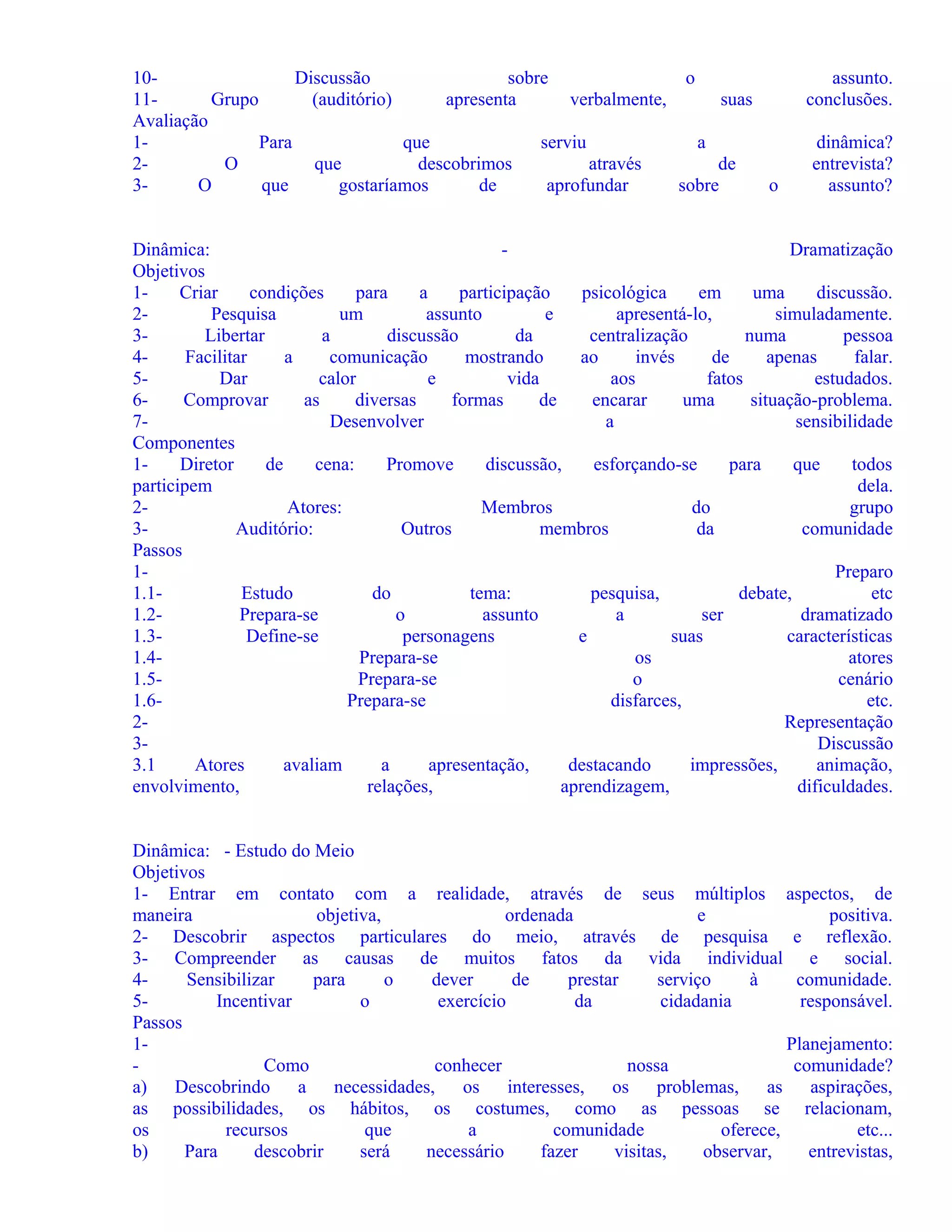 10Discussão
sobre
o
11Grupo
(auditório)
apresenta
verbalmente,
suas
Avaliação
1Para
que
serviu
a
2O
que
descobrimos
através
de
3O
que
gostaríamos
de
aprofundar
sobre
o

assunto.
conclusões.
dinâmica?
entrevista?
assunto?

Dinâmica:
Dramatização
Objetivos
1Criar
condições
para
a
participação
psicológica
em
uma
discussão.
2Pesquisa
um
assunto
e
apresentá-lo,
simuladamente.
3Libertar
a
discussão
da
centralização
numa
pessoa
4Facilitar
a
comunicação
mostrando
ao
invés
de
apenas
falar.
5Dar
calor
e
vida
aos
fatos
estudados.
6Comprovar
as
diversas
formas
de
encarar
uma
situação-problema.
7Desenvolver
a
sensibilidade
Componentes
1Diretor
de
cena:
Promove
discussão,
esforçando-se
para
que
todos
participem
dela.
2Atores:
Membros
do
grupo
3Auditório:
Outros
membros
da
comunidade
Passos
1Preparo
1.1Estudo
do
tema:
pesquisa,
debate,
etc
1.2Prepara-se
o
assunto
a
ser
dramatizado
1.3Define-se
personagens
e
suas
características
1.4Prepara-se
os
atores
1.5Prepara-se
o
cenário
1.6Prepara-se
disfarces,
etc.
2Representação
3Discussão
3.1
Atores
avaliam
a
apresentação,
destacando
impressões,
animação,
envolvimento,
relações,
aprendizagem,
dificuldades.
Dinâmica: - Estudo do Meio
Objetivos
1- Entrar em contato com a realidade, através de seus múltiplos aspectos, de
maneira
objetiva,
ordenada
e
positiva.
2- Descobrir aspectos particulares do meio, através de pesquisa e reflexão.
3- Compreender as causas de muitos fatos da vida individual e social.
4Sensibilizar
para
o
dever
de
prestar
serviço
à
comunidade.
5Incentivar
o
exercício
da
cidadania
responsável.
Passos
1Planejamento:
Como
conhecer
nossa
comunidade?
a) Descobrindo a necessidades, os interesses, os problemas,
as aspirações,
as possibilidades, os hábitos, os costumes, como as pessoas se relacionam,
os
recursos
que
a
comunidade
oferece,
etc...
b)
Para
descobrir
será
necessário
fazer
visitas,
observar,
entrevistas,

 