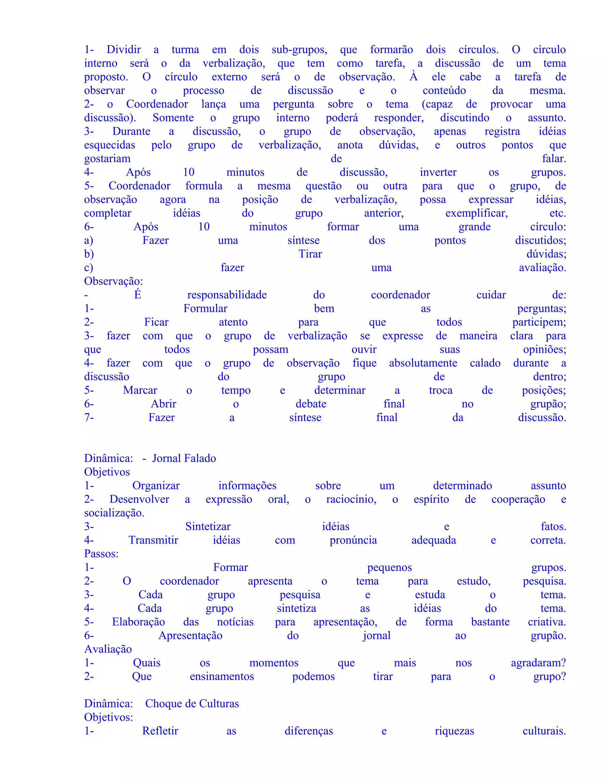 1- Dividir a turma em dois sub-grupos, que formarão dois círculos. O círculo
interno será o da verbalização, que tem como tarefa, a discussão de um tema
proposto. O círculo externo será o de observação. À ele cabe a tarefa de
observar
o
processo
de
discussão
e
o
conteúdo
da
mesma.
2- o Coordenador lança uma pergunta sobre o tema (capaz de provocar uma
discussão). Somente o grupo interno poderá responder, discutindo o assunto.
3Durante
a
discussão,
o
grupo
de
observação,
apenas
registra
idéias
esquecidas pelo grupo de verbalização, anota dúvidas, e outros pontos que
gostariam
de
falar.
4Após
10
minutos
de
discussão,
inverter
os
grupos.
5- Coordenador formula a mesma questão ou outra para que o grupo, de
observação
agora
na
posição
de
verbalização,
possa
expressar
idéias,
completar
idéias
do
grupo
anterior,
exemplificar,
etc.
6Após
10
minutos
formar
uma
grande
círculo:
a)
Fazer
uma
síntese
dos
pontos
discutidos;
b)
Tirar
dúvidas;
c)
fazer
uma
avaliação.
Observação:
É
responsabilidade
do
coordenador
cuidar
de:
1Formular
bem
as
perguntas;
2Ficar
atento
para
que
todos
participem;
3- fazer com que o grupo de verbalização se expresse de maneira clara para
que
todos
possam
ouvir
suas
opiniões;
4- fazer com que o grupo de observação fique absolutamente calado durante a
discussão
do
grupo
de
dentro;
5Marcar
o
tempo
e
determinar
a
troca
de
posições;
6Abrir
o
debate
final
no
grupão;
7Fazer
a
síntese
final
da
discussão.
Dinâmica: - Jornal Falado
Objetivos
1Organizar
informações
sobre
um
determinado
assunto
2- Desenvolver a expressão oral, o raciocínio, o espírito de cooperação e
socialização.
3Sintetizar
idéias
e
fatos.
4Transmitir
idéias
com
pronúncia
adequada
e
correta.
Passos:
1Formar
pequenos
grupos.
2O
coordenador
apresenta
o
tema
para
estudo,
pesquisa.
3Cada
grupo
pesquisa
e
estuda
o
tema.
4Cada
grupo
sintetiza
as
idéias
do
tema.
5Elaboração
das
notícias
para
apresentação,
de
forma
bastante
criativa.
6Apresentação
do
jornal
ao
grupão.
Avaliação
1Quais
os
momentos
que
mais
nos
agradaram?
2Que
ensinamentos
podemos
tirar
para
o
grupo?
Dinâmica: Choque de Culturas
Objetivos:
1Refletir
as

diferenças

e

riquezas

culturais.

 