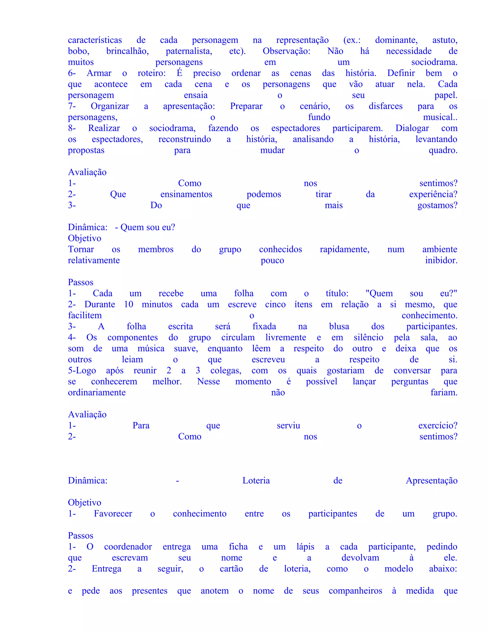 características
de
cada
personagem
na
representação
(ex.:
dominante,
astuto,
bobo,
brincalhão,
paternalista,
etc).
Observação:
Não
há
necessidade
de
muitos
personagens
em
um
sociodrama.
6- Armar o roteiro: É preciso ordenar as cenas das história. Definir bem o
que acontece em cada cena e os personagens que vão atuar nela. Cada
personagem
ensaia
o
seu
papel.
7Organizar
a
apresentação:
Preparar
o
cenário,
os
disfarces
para
os
personagens,
o
fundo
musical..
8- Realizar o sociodrama, fazendo os espectadores participarem. Dialogar com
os
espectadores,
reconstruindo
a
história,
analisando
a
história,
levantando
propostas
para
mudar
o
quadro.
Avaliação
12Que
3-

Como
ensinamentos
Do

Dinâmica: - Quem sou eu?
Objetivo
Tornar
os
membros
relativamente

do

nos
tirar
mais

podemos
que

grupo

conhecidos
pouco

sentimos?
experiência?
gostamos?

da

rapidamente,

num

ambiente
inibidor.

Passos
1Cada
um
recebe
uma
folha
com
o
título:
"Quem
sou
eu?"
2- Durante 10 minutos cada um escreve cinco ítens em relação a si mesmo, que
facilitem
o
conhecimento.
3A
folha
escrita
será
fixada
na
blusa
dos
participantes.
4- Os componentes do grupo circulam livremente e em silêncio pela sala, ao
som de uma música suave, enquanto lêem a respeito do outro e deixa que os
outros
leiam
o
que
escreveu
a
respeito
de
si.
5-Logo após reunir 2 a 3 colegas, com os quais gostariam de conversar para
se
conhecerem
melhor.
Nesse
momento
é
possível
lançar
perguntas
que
ordinariamente
não
fariam.
Avaliação
12-

Para

que

serviu

Como

Dinâmica:

-

Objetivo
1Favorecer

o

Loteria

conhecimento

entre

Passos
1- O coordenador entrega uma ficha
que
escrevam
seu
nome
2Entrega
a
seguir,
o
cartão
e

pede

aos

presentes

o

que

anotem

exercício?
sentimos?

nos

o

de
os

participantes

e

um lápis
e
a
de
loteria,

nome

de

seus

Apresentação
de

um

grupo.

cada participante,
devolvam
à
como
o
modelo

pedindo
ele.
abaixo:

a

companheiros

à

medida

que

 